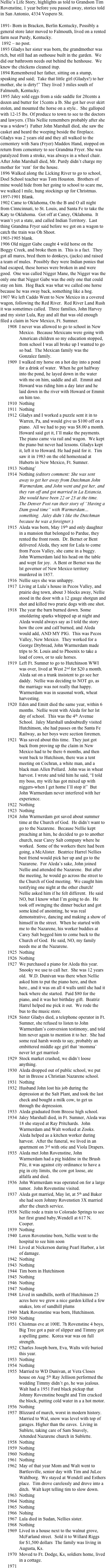 Nellie’s Life Story, highlights as told to Grandson Tim Rovenstine, 1 year before you passed away, stories told in San Antonio, 4334 Vespero St.

1891- Born in Bracken, Berlin Kentucky, Possibly a general store later moved to Falmouth, lived on a rented farm neat Purdy, Kentucky.
 1892 – no post.
1893 Gladys her sister was born, the grandmother was rich, but still had an outhouse built in the garden.  We did our bathroom needs out behind the henhouse.  We knew the chickens cleaned itup.
1894 Remembered her father, sitting on a stump, speaking and said;  Take that little girl (Gladys!) to her mother, she is dirty!” They lived 3 miles south of Falmouth, Kentucky.
1895 Jaley sold eggs from a side saddle for 20cents a dozen and butter for 15cents a lb. She got her over skirt stolen, and mounted the horse on a style..  She galloped with 12-15 lbs. Of produce to town to see to the doctors and lawyers. (This Nellie remembers probably after she was a widow!)  Father John Marshall died, she saw the casket and heard the weeping beside the fireplace.  Gladys was 2 years old and they all walked to the cementery with Sara (Fryer) Maddox Hand, stopped on return from cementery to see Grandma Fryer. She was paralyzed from a stroke, was always in a wheel chair.  After John Marshall died, Mr. Purdy didn’t charge my mother for ‘rent’ for the house.
1896 Walked along the Licking River to go to school, Doel School teacher was Tom Houston.  Brothers of mine would hide from her going to school to scare me, we walked l mile, hung stockings up for Christmas.
1897-1901 Blank.
1902 Came to Oklahoma, On the B and O all night from Cinncinnati, to St. Louis, and Santa Fe to take the Katy to Oklahoma.  Got off at Caney, Oklahoma.  It wasn’t yet a state, and called Indian Territory.  Last thing Grandma Fryer said before we got on a wagon to catch the train was Oh Shoot.
1903-1905 blank.
1906 Old nigger Gabe caught 4 wild horse on the Boggy Creek, and broke them in.  This is a fact.  They got all mares, bred them to donkeys, (jacks) and raised a team of mules.  Possibly they were Indian ponies that had escaped, these horses were broken in and were good.  One was called Nigger Mane, the Nigger was the only one that Nigger Gabe was the only one that could stay on him.  Hog Back was what we called one horse because he was sway back, something like a hog.
1907 We left Caddo Went to New Mexico in a covered wagon, following the Red River.  Red River Land Rush it was sometimes called.  Three families, John Harvey and my sister Lula, Ray and all that was old enough filed a claim in New Mexico, Ft. Sumner.
1908	I never was allowed to go to school in New Mexico.  Because Mexicans were going with American children so my education stopped, from school I was all broke up I wanted to go so bad.  The Mexican family was the Gonzalez family.
1909	I walked my horse on a hot day into a pond for a drink of water.  When he got halfway into the pond, he layed down in the water with me on him, saddle and all.  Emmit and Howard was riding him a day later and he laid down in the river with Howard or Emmit on him too.
1910	Nothing
1911	Nothing
1912	Gladys and I worked a puzzle sent it in to Warren, Pa, and would give us $100 off on a piano.  All we had to pay was $8.00 a month. Howard said get it, I’ll make the payments.  The piano came via rail and wagon.  We kept the piano but never had lessons. Gladys kept it, left it to Howard. He had paid for it.  Tim saw it in 1983 on the old homestead at Huberts in New Mexico, Ft. Sumner.
1913	Nothing’
1914	Nothing (editors comment: She was sent away to get her away from Dutchman John Warmerdam, and John went and got her, and they ran off and got married in La Estancia.  She would have been 22 or 23 at the time.  The Denver Post ran their story of “Having a Dam good time” with Warmerdam…something.  Jaley didn’t like the Dutchman because he was a foreigner.)
1915	Aleda was born, May 19th and only daughter in a mansion that belonged to Pardue, they rented the front room.  Dr. Bernet or Bent delivered Aleda, they sent for Lula to come from Pecos Valley, she came in a buggy.  John Warmerdam laid his head on the table and wept for joy.  A Bent or Bernet was the lst governor of New Mexico territory murdered in 1857.
1916	Nellie says she was unhappy.
1917	Living at Lula’s house in Pecos Valley, and prairie dog town, about 3 blocks away, Nellie stood in the door with a 12 gauge shotgun and shot and killed two prarie dogs with one shot.  
1918	The year the barn burned down. Some smoldering sparks whipped up at night and Aleda would always say as I told the story how the cow and calf burned, and Aleda would add, AND MY PIG.  This was Pecos Valley, New Mexico.  They worked for a George Drybread, John Warmerdam made trips to St. Louis and to Phoenix to take a load of cows, or to sale horses.
1919	Left Ft. Sumner to go to Hutchinson WWI was over, lived at West 2nd for $20 a month.  Aleda sat on a trunk insistent to go see her daddy.  Nellie was deciding to NOT go, as the marriage was not really that happy.  Warmerdam was in seasonal work, wheat harvesting.
1920	Eden and Emitt died the same year, within 6 months.  Nellie went with Aleda for her lst day of school.  This was the 4th Avenue School.  Jaley Marshall undoubtedly visited Hutchinson, she had passes on the Santa Fe Railway, as her boys were section foremen.  
1921	Was saved about this time.  They just got back from proving up the claim in New Mexico had to be there 6 months, and then went back to Hutchison, there was a tent meeting on Cochran, a white man, and a black man Allen Pollard.  John was in wheat harvest. I wrote and told him he said, “I told my boss, my wife has got mixed up with niggers-when I get home I’ll stop it”  But John Warmerdam never interfered with her experience.
1922	Nothing
1923	Nothing
1924	John Warmerdam got saved about summer time at the Church of God.  He didn’t want to go to the Nazarene.  Because Nellie kept preaching at him, he decided to go to another church, near Carey Salt company where he worked.  Some of the workers there had been going, a McAlister.  Beatrice Harrel Nellies best friend would pick her up and go to the Nazarene.  For Aleda’s sake, John joined Nellie and attended the Nazarene.  But after the meeting, he would go across the street to the Church of God meeting.  We caught him testifying one night at the other church!  Nellie asked him if he felt different.  He said NO, but I know what I’m going to do.  He took off swinging the dinner bucket and got some kind of anointing, he was real demonstrative, dancing and making a show of himself in the street.  When he started with me to the Nazarene, his worker buddies at Carey Salt begged him to come back to the Church of God.  He said, NO, my family needs me at the Nazarene.
1925	Nothing
1926	Nothing
1927	We purchased a piano for Aleda this year. Snooky we use to call her.  She was 12 years old.  W.D. Dunivan was there when Nellie asked him to put the piano here, and then here., and it was on all 4 walls until she had it back where she started.  Paid $80 for the piano, and it was her birthday gift.  Beatriz Harrel helped me pick it out.  We rode the bus to the music store.  
1928	Sister Gladys died, a telephone operator in Ft. Sumner, she refused to listen to John Warmerdam’s conversion testimony, and told him never again to mention it to her.  She had some real harsh words to say, probably an embittered middle age girl that ‘momma’ never let get married-
1929	Stock market crashed, we didn’t loose anything.
1930	Aleda dropped out of public school, we put her in Breese a Christian Nazarene school.
1931	Nothing
1932	Husband John lost his job during the depression at the Salt Plant, and took the last check and bought a milk cow, to get us through the depression.
1933	Aleda graduated from Breese high school.
1934	Jaley Marshall died, in Ft. Sumner, Aleda was 18 she stayed at Ray Pritchards.  John Warmerdam and Walt worked at Zooks.  Aleda helped as a kitchen worker during harvest.  After the funeral, we lived in an apartment on 3rd with otie and Viola Drapers.
1935	Aleda met John Rovenstine, John Warmerdam had a pig hiddine in the Brush Pile, it was against city ordinance to have a pig in city limits, the cow got loose, ate alfalfa and died.
1936	John Warmerdam was operated on for a large tumor.  John Rovenstine visited.
1937	Aleda got married, May lst, at 5th and Baker she had seen Johnny Rovenstien 3X married after the church service.
1938	Nellie rode a train to Colorado Springs to see her first grand baby,Wendell at 617 N. Cooper.
1939	Nothing
1940	Loren Rovenstine born, Nellie went to the hospital to see him soon
1941	Lived at Nickerson during Pearl Harbor, a lot  of damage.
1942	Nothing
1943	Nothing
1944	Tim born in Hutchinson
1945	Nothing
1946	Nothing
1947	Nothing
1948	Lived in sandhills, north of Hutchinson 25 acres here we grew a nice garden killed a few snakes, lots of sandhill plums
1949	Mark Rovenstine was born, Hutchinson.
1950	Nothing
1951	Chistmas eve at 100E. 7h Rovenstine 4 boys, Big Tree got a pair of slipper and Timmy got a spelling game.  Korea war was on full strength.
1952	Charles Joseph born, Eva, Walts wife buried this year.
1953	Nothing
1954	Nothing
1955	Married to WD Dunivan, at Vera Closes house on Aug 5th Ray Jellison performed the wedding Timmy didn’t go, he was jealous. Walt had a 1951 Ford black pickup that Johnny Rovenstine bought and Tim cracked the block, putting cold water in a a hot motor.
1956	Nothing
1957	Blizzard of march, worst in modern history.  Married to Wal, snow was level with top of garages. Higher than the eaves.  Living in Sublete, taking care of Sam Snavely, Attended Nazarene church in Sublette.
1958	Nothing
1959	Nothing
1960	Nothing
1961	Nothing
1962	May of that year Mom and Walt went to Bartlesville, senior day with Tim and JuLee Wahlborg.  We stayed at Wendell and Esthers place.  Tim drove carelessly and drove into a ditch.  Walt kept telling tim to slow down.
1963	Nothing
1964	Nothing
1965	Nothing
1966	Nohing
1967	Lula died in Sudan, Nellies sister.
1968	Nothing
1969	Lived in a house next to the walnut grove, McFarland street.  Sold it to Willard Riggs for $1,500 dollars  The family was living in Augusta, Ks.
1970	Moved to Ft. Dodge, Ks, soldiers home, lived in a cottage.
1971	
